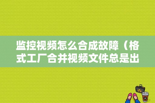 监控视频怎么合成故障（格式工厂合并视频文件总是出现错误，没办法合并，一合并转换状态就出现fail to convert）
