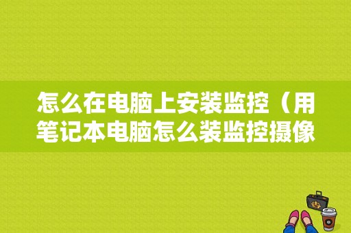 怎么在电脑上安装监控（用笔记本电脑怎么装监控摄像头）